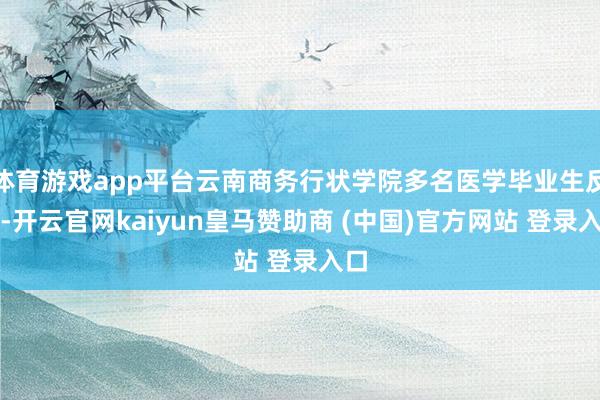 体育游戏app平台云南商务行状学院多名医学毕业生反馈-开云官网kaiyun皇马赞助商 (中国)官方网站 登录入口