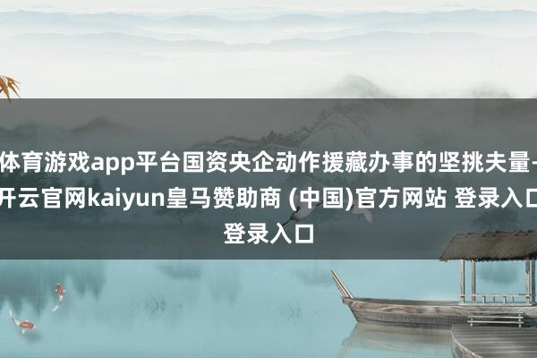 体育游戏app平台国资央企动作援藏办事的坚挑夫量-开云官网kaiyun皇马赞助商 (中国)官方网站 登录入口