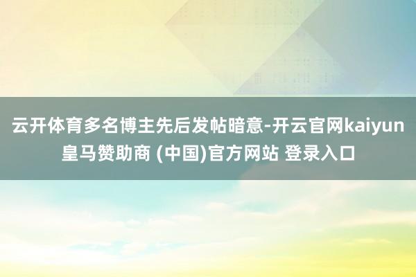 云开体育多名博主先后发帖暗意-开云官网kaiyun皇马赞助商 (中国)官方网站 登录入口