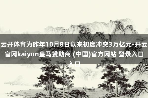 云开体育为昨年10月8日以来初度冲突3万亿元-开云官网kaiyun皇马赞助商 (中国)官方网站 登录入口