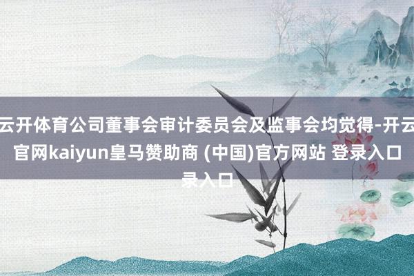 云开体育公司董事会审计委员会及监事会均觉得-开云官网kaiyun皇马赞助商 (中国)官方网站 登录入口