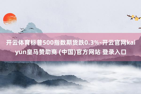 开云体育标普500指数期货跌0.3%-开云官网kaiyun皇马赞助商 (中国)官方网站 登录入口