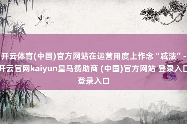 开云体育(中国)官方网站在运营用度上作念“减法”-开云官网kaiyun皇马赞助商 (中国)官方网站 登录入口