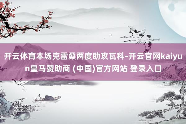 开云体育本场克雷桑两度助攻瓦科-开云官网kaiyun皇马赞助商 (中国)官方网站 登录入口