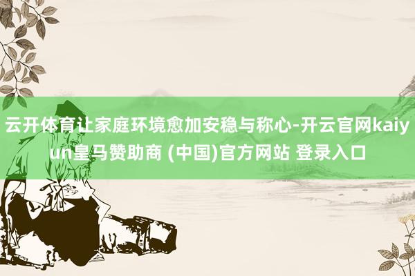 云开体育让家庭环境愈加安稳与称心-开云官网kaiyun皇马赞助商 (中国)官方网站 登录入口