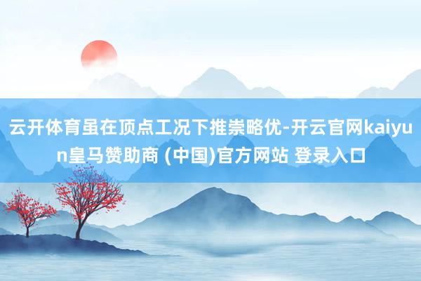 云开体育虽在顶点工况下推崇略优-开云官网kaiyun皇马赞助商 (中国)官方网站 登录入口