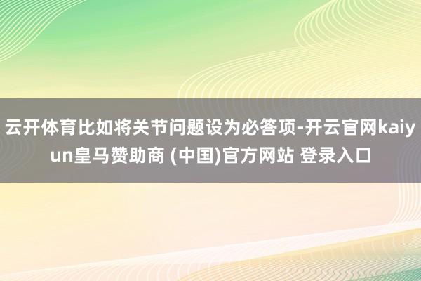 云开体育比如将关节问题设为必答项-开云官网kaiyun皇马赞助商 (中国)官方网站 登录入口