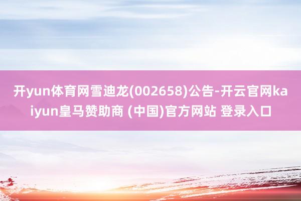 开yun体育网雪迪龙(002658)公告-开云官网kaiyun皇马赞助商 (中国)官方网站 登录入口