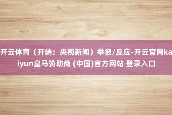 开云体育（开端：央视新闻）举报/反应-开云官网kaiyun皇马赞助商 (中国)官方网站 登录入口