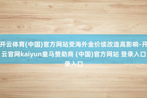 开云体育(中国)官方网站受海外金价续改造高影响-开云官网kaiyun皇马赞助商 (中国)官方网站 登录入口