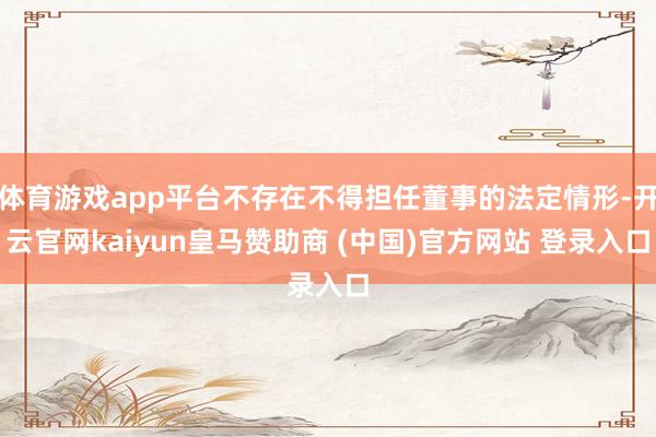 体育游戏app平台不存在不得担任董事的法定情形-开云官网kaiyun皇马赞助商 (中国)官方网站 登录入口