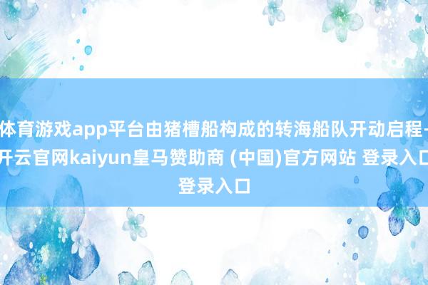 体育游戏app平台由猪槽船构成的转海船队开动启程-开云官网kaiyun皇马赞助商 (中国)官方网站 登录入口