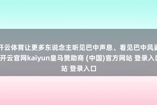 开云体育让更多东说念主听见巴中声息、看见巴中风姿-开云官网kaiyun皇马赞助商 (中国)官方网站 登录入口
