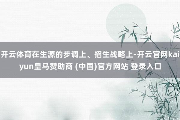 开云体育在生源的步调上、招生战略上-开云官网kaiyun皇马赞助商 (中国)官方网站 登录入口