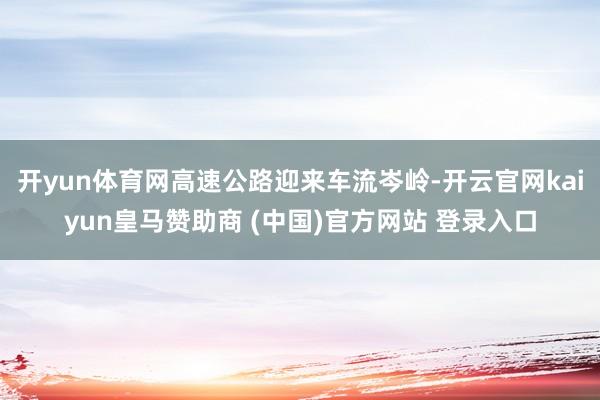 开yun体育网高速公路迎来车流岑岭-开云官网kaiyun皇马赞助商 (中国)官方网站 登录入口