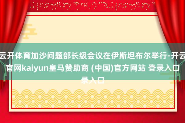 云开体育加沙问题部长级会议在伊斯坦布尔举行-开云官网kaiyun皇马赞助商 (中国)官方网站 登录入口