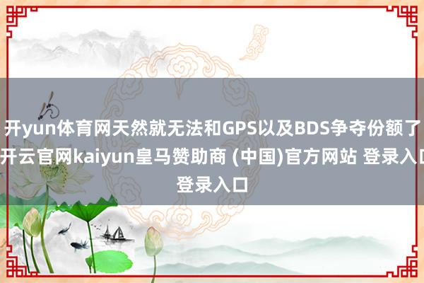 开yun体育网天然就无法和GPS以及BDS争夺份额了-开云官网kaiyun皇马赞助商 (中国)官方网站 登录入口
