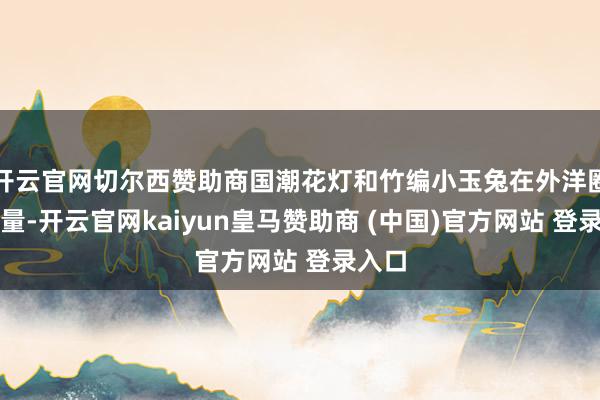 开云官网切尔西赞助商国潮花灯和竹编小玉兔在外洋圈粉多量-开云官网kaiyun皇马赞助商 (中国)官方网站 登录入口