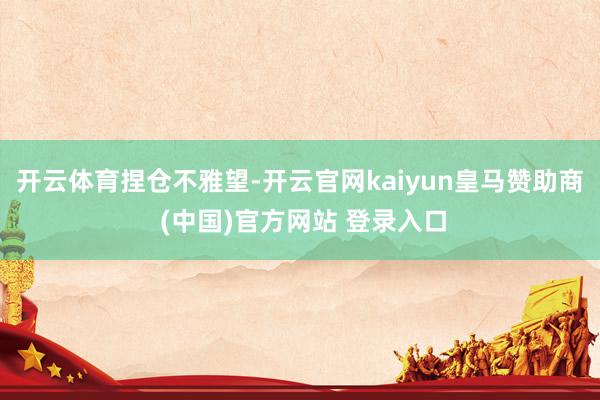 开云体育捏仓不雅望-开云官网kaiyun皇马赞助商 (中国)官方网站 登录入口