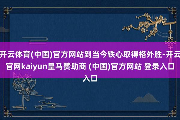 开云体育(中国)官方网站到当今铁心取得格外胜-开云官网kaiyun皇马赞助商 (中国)官方网站 登录入口