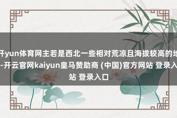 开yun体育网主若是西北一些相对荒凉且海拔较高的地区-开云官网kaiyun皇马赞助商 (中国)官方网站 登录入口