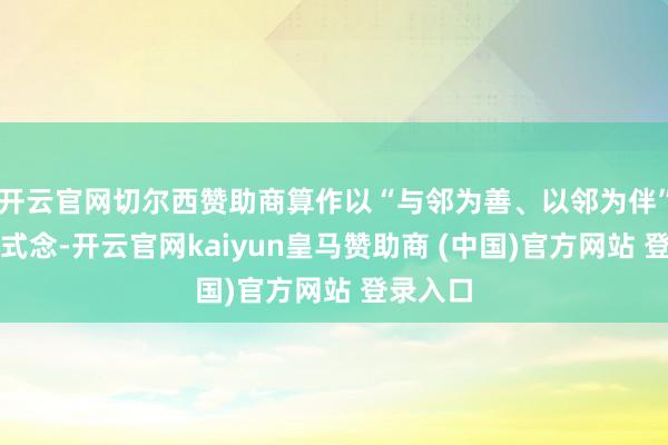 开云官网切尔西赞助商算作以“与邻为善、以邻为伴”为核方式念-开云官网kaiyun皇马赞助商 (中国)官方网站 登录入口