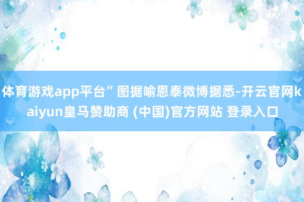 体育游戏app平台”图据喻恩泰微博据悉-开云官网kaiyun皇马赞助商 (中国)官方网站 登录入口