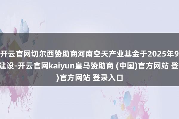 开云官网切尔西赞助商河南空天产业基金于2025年9月6日建设-开云官网kaiyun皇马赞助商 (中国)官方网站 登录入口