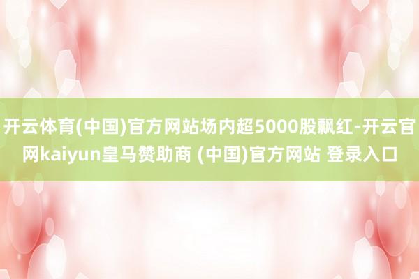 开云体育(中国)官方网站场内超5000股飘红-开云官网kaiyun皇马赞助商 (中国)官方网站 登录入口