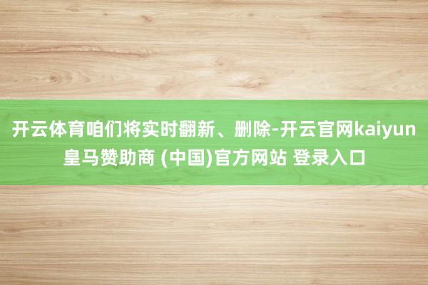 开云体育咱们将实时翻新、删除-开云官网kaiyun皇马赞助商 (中国)官方网站 登录入口
