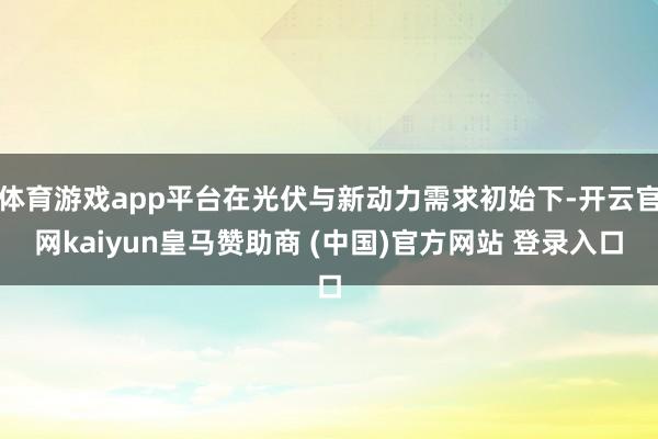 体育游戏app平台在光伏与新动力需求初始下-开云官网kaiyun皇马赞助商 (中国)官方网站 登录入口