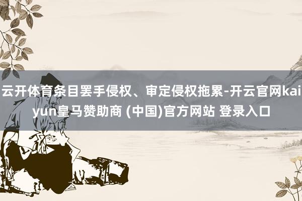 云开体育条目罢手侵权、审定侵权拖累-开云官网kaiyun皇马赞助商 (中国)官方网站 登录入口