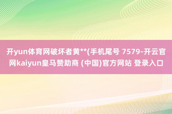 开yun体育网破坏者黄**(手机尾号 7579-开云官网kaiyun皇马赞助商 (中国)官方网站 登录入口