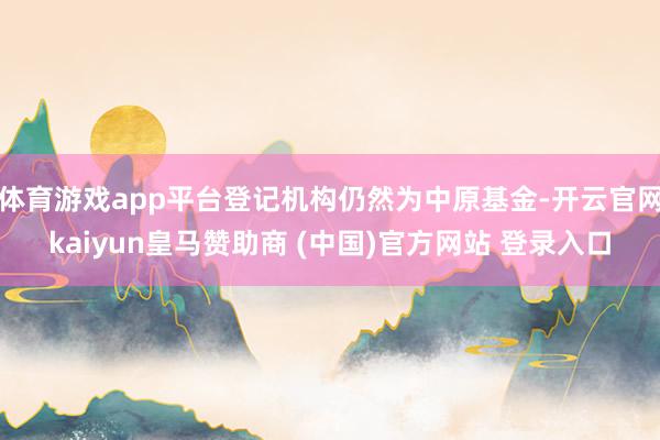 体育游戏app平台登记机构仍然为中原基金-开云官网kaiyun皇马赞助商 (中国)官方网站 登录入口