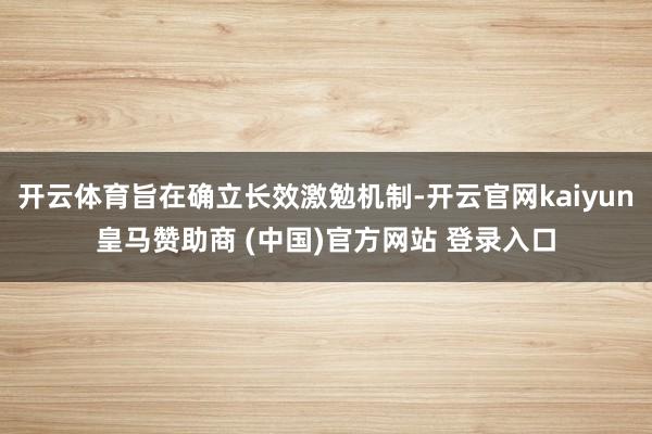 开云体育旨在确立长效激勉机制-开云官网kaiyun皇马赞助商 (中国)官方网站 登录入口