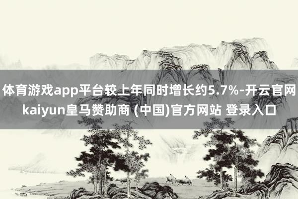 体育游戏app平台较上年同时增长约5.7%-开云官网kaiyun皇马赞助商 (中国)官方网站 登录入口