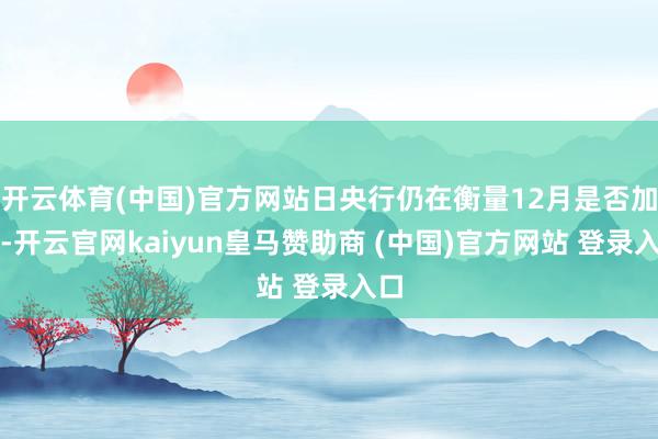 开云体育(中国)官方网站日央行仍在衡量12月是否加息-开云官网kaiyun皇马赞助商 (中国)官方网站 登录入口