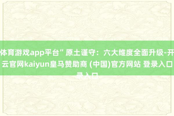 体育游戏app平台”原土谨守：六大维度全面升级-开云官网kaiyun皇马赞助商 (中国)官方网站 登录入口