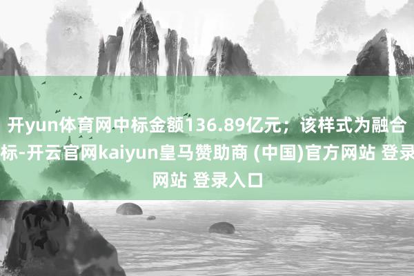 开yun体育网中标金额136.89亿元；该样式为融合体中标-开云官网kaiyun皇马赞助商 (中国)官方网站 登录入口