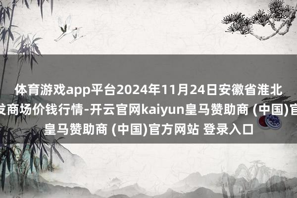 体育游戏app平台2024年11月24日安徽省淮北市中瑞农产物批发商场价钱行情-开云官网kaiyun皇马赞助商 (中国)官方网站 登录入口