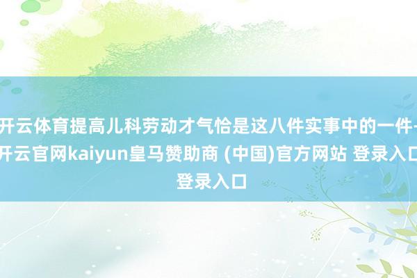 开云体育提高儿科劳动才气恰是这八件实事中的一件-开云官网kaiyun皇马赞助商 (中国)官方网站 登录入口