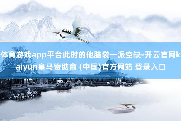 体育游戏app平台此时的他脑袋一派空缺-开云官网kaiyun皇马赞助商 (中国)官方网站 登录入口
