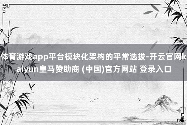 体育游戏app平台模块化架构的平常选拔-开云官网kaiyun皇马赞助商 (中国)官方网站 登录入口