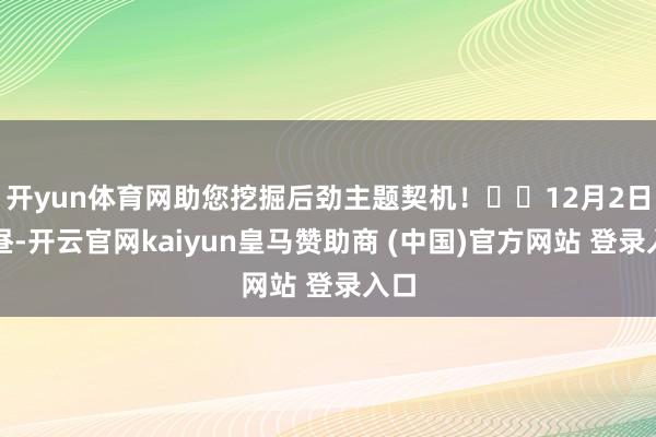 开yun体育网助您挖掘后劲主题契机! 12月2日下昼-开云官网kaiyun皇马赞助商 (中国)官方网站 登录入口