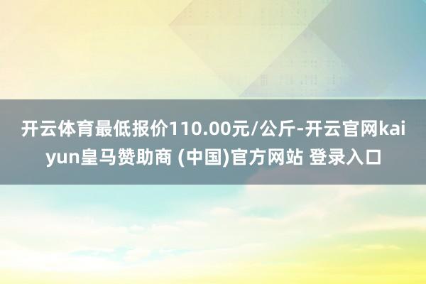 开云体育最低报价110.00元/公斤-开云官网kaiyun皇马赞助商 (中国)官方网站 登录入口