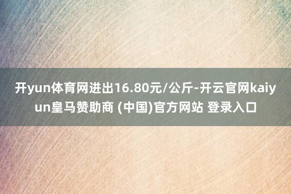 开yun体育网进出16.80元/公斤-开云官网kaiyun皇马赞助商 (中国)官方网站 登录入口