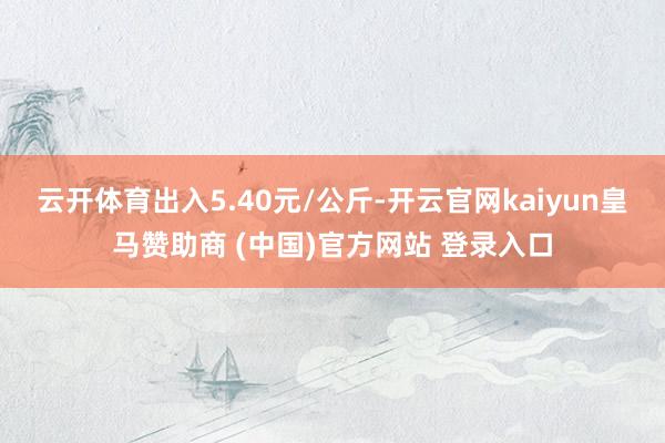 云开体育出入5.40元/公斤-开云官网kaiyun皇马赞助商 (中国)官方网站 登录入口