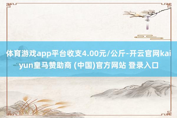 体育游戏app平台收支4.00元/公斤-开云官网kaiyun皇马赞助商 (中国)官方网站 登录入口