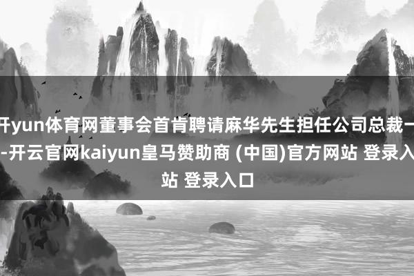开yun体育网董事会首肯聘请麻华先生担任公司总裁一职-开云官网kaiyun皇马赞助商 (中国)官方网站 登录入口