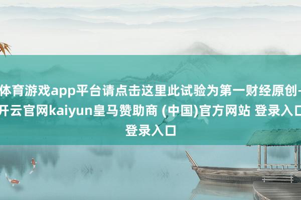 体育游戏app平台请点击这里此试验为第一财经原创-开云官网kaiyun皇马赞助商 (中国)官方网站 登录入口